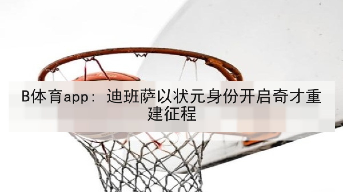 B体育app: 迪班萨以状元身份开启奇才重建征程