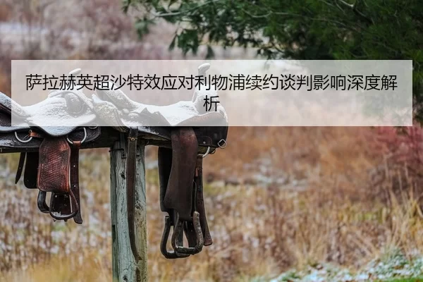萨拉赫英超沙特效应对利物浦续约谈判影响深度解析