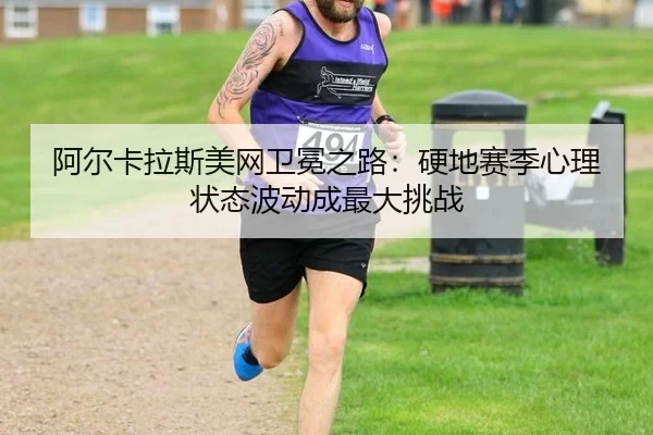 阿尔卡拉斯美网卫冕之路：硬地赛季心理状态波动成最大挑战